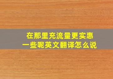 在那里充流量更实惠一些呢英文翻译怎么说