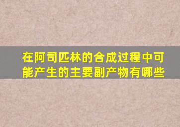 在阿司匹林的合成过程中可能产生的主要副产物有哪些