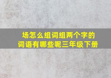 场怎么组词组两个字的词语有哪些呢三年级下册