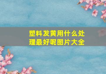 塑料发黄用什么处理最好呢图片大全