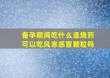 备孕期间吃什么退烧药可以吃风寒感冒颗粒吗