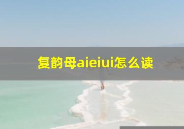 复韵母aieiui怎么读