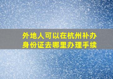 外地人可以在杭州补办身份证去哪里办理手续