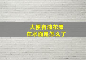 大便有油花漂在水面是怎么了