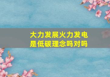 大力发展火力发电是低碳理念吗对吗