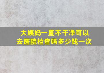 大姨妈一直不干净可以去医院检查吗多少钱一次