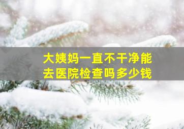 大姨妈一直不干净能去医院检查吗多少钱