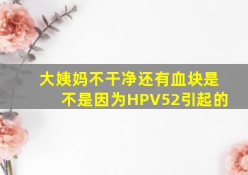 大姨妈不干净还有血块是不是因为HPV52引起的