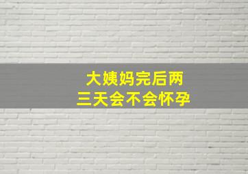 大姨妈完后两三天会不会怀孕