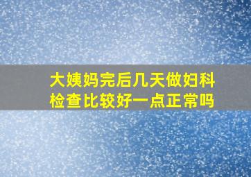 大姨妈完后几天做妇科检查比较好一点正常吗