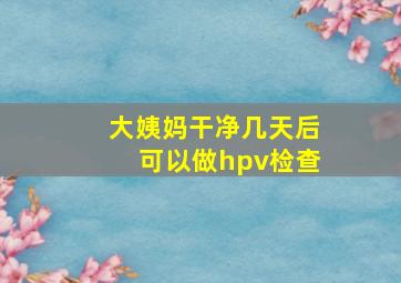 大姨妈干净几天后可以做hpv检查