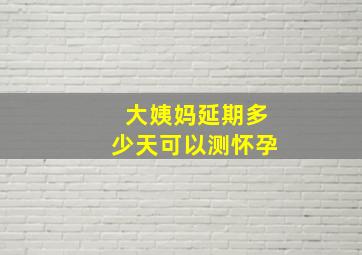 大姨妈延期多少天可以测怀孕