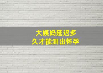 大姨妈延迟多久才能测出怀孕