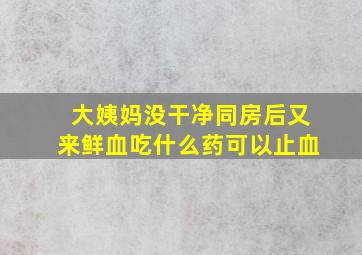 大姨妈没干净同房后又来鲜血吃什么药可以止血