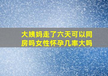 大姨妈走了六天可以同房吗女性怀孕几率大吗