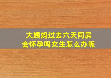 大姨妈过去六天同房会怀孕吗女生怎么办呢