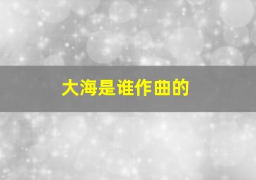 大海是谁作曲的