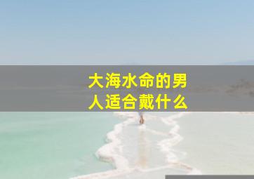 大海水命的男人适合戴什么