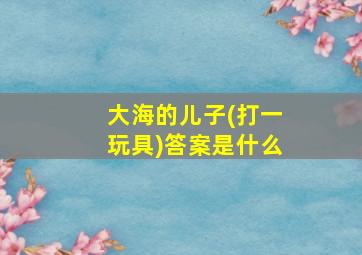 大海的儿子(打一玩具)答案是什么