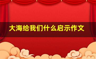 大海给我们什么启示作文