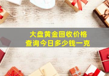 大盘黄金回收价格查询今日多少钱一克