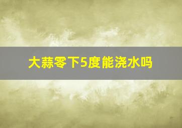 大蒜零下5度能浇水吗