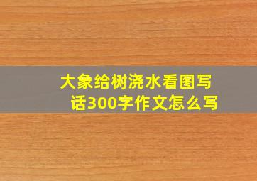 大象给树浇水看图写话300字作文怎么写