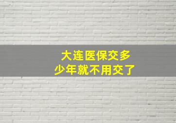 大连医保交多少年就不用交了