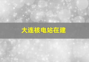 大连核电站在建