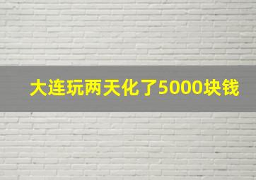 大连玩两天化了5000块钱