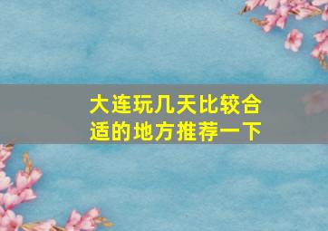 大连玩几天比较合适的地方推荐一下