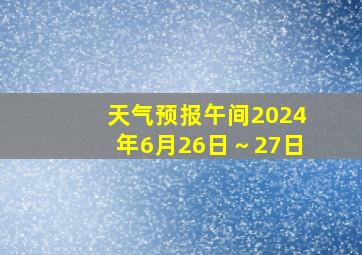 天气预报午间2024年6月26日～27日