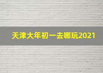 天津大年初一去哪玩2021