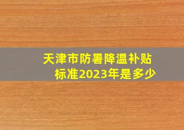 天津市防暑降温补贴标准2023年是多少