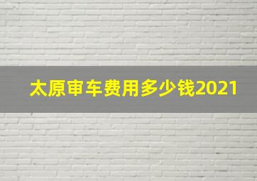 太原审车费用多少钱2021