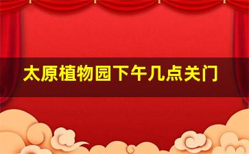 太原植物园下午几点关门