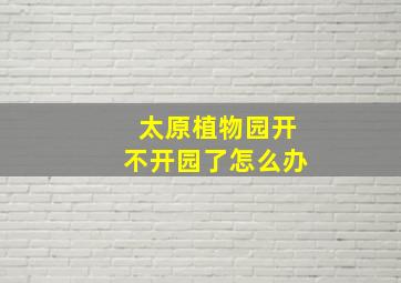 太原植物园开不开园了怎么办