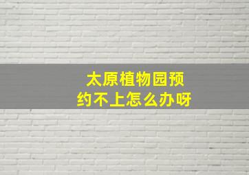 太原植物园预约不上怎么办呀