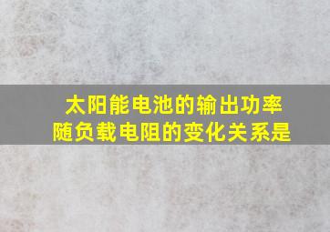 太阳能电池的输出功率随负载电阻的变化关系是