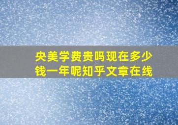 央美学费贵吗现在多少钱一年呢知乎文章在线