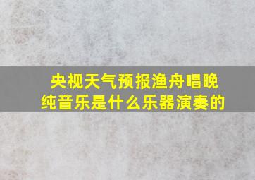 央视天气预报渔舟唱晚纯音乐是什么乐器演奏的