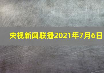 央视新闻联播2021年7月6日