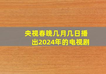 央视春晚几月几日播出2024年的电视剧