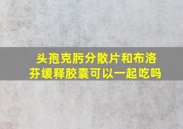 头孢克肟分散片和布洛芬缓释胶囊可以一起吃吗