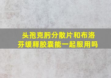 头孢克肟分散片和布洛芬缓释胶囊能一起服用吗