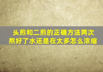 头煎和二煎的正确方法两次熬好了水还是在太多怎么浓缩