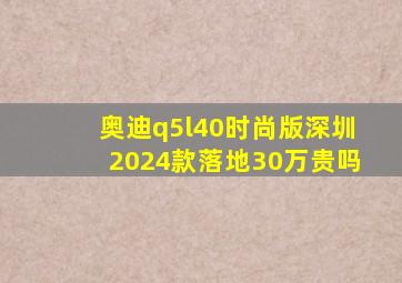 奥迪q5l40时尚版深圳2024款落地30万贵吗