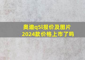 奥迪q5l报价及图片2024款价格上市了吗