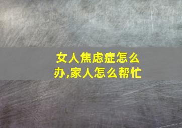 女人焦虑症怎么办,家人怎么帮忙