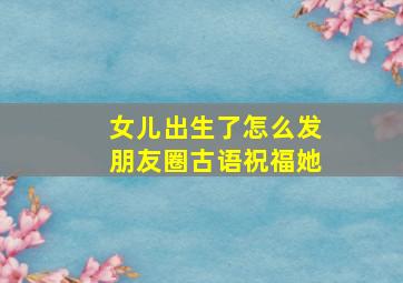 女儿出生了怎么发朋友圈古语祝福她